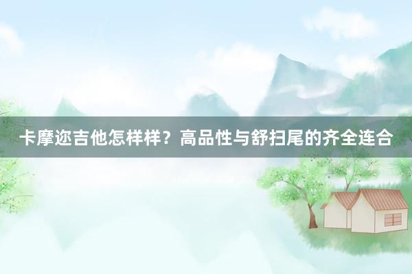 卡摩迩吉他怎样样？高品性与舒扫尾的齐全连合