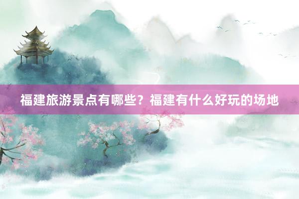 福建旅游景点有哪些？福建有什么好玩的场地