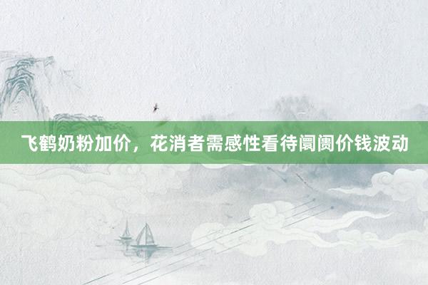 飞鹤奶粉加价，花消者需感性看待阛阓价钱波动